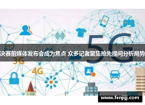 决赛前媒体发布会成为焦点 众多记者聚集抢先提问分析局势