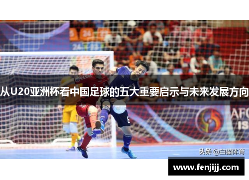 从U20亚洲杯看中国足球的五大重要启示与未来发展方向