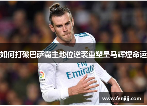 如何打破巴萨霸主地位逆袭重塑皇马辉煌命运