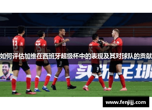 如何评估加维在西班牙超级杯中的表现及其对球队的贡献 如何评估加维在西班牙超级杯中的表现及其对球队的贡献