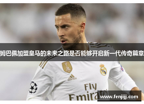 姆巴佩加盟皇马的未来之路是否能够开启新一代传奇篇章