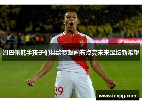 姆巴佩携手孩子们共绘梦想画布点亮未来足坛新希望