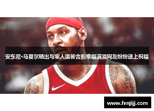 安东尼·马夏尔晒出与家人温馨合影幸福满溢网友纷纷送上祝福