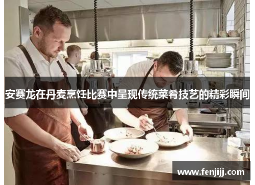 安赛龙在丹麦烹饪比赛中呈现传统菜肴技艺的精彩瞬间