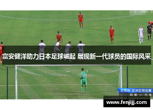 富安健洋助力日本足球崛起 展现新一代球员的国际风采