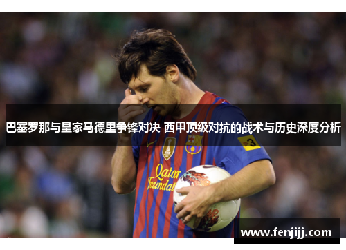 巴塞罗那与皇家马德里争锋对决 西甲顶级对抗的战术与历史深度分析