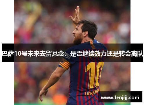 巴萨10号未来去留悬念：是否继续效力还是转会离队